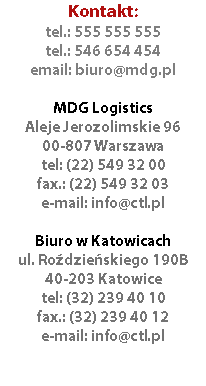 Kontakt:
tel.: 555 555 555
tel.: 546 654 454
email: biuro@mdg.pl MDG Logistics
Aleje Jerozolimskie 96
00-807 Warszawa
tel: (22) 549 32 00
fax.: (22) 549 32 03
e-mail: info@ctl.pl Biuro w Katowicach
ul. Roździeńskiego 190B
40-203 Katowice
tel: (32) 239 40 10
fax.: (32) 239 40 12
e-mail: info@ctl.pl 